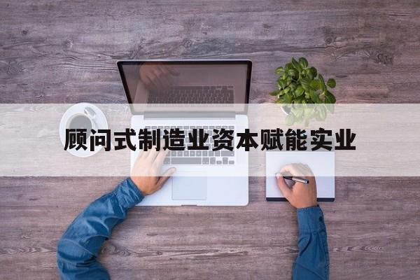 铜仁市关于顾问式制造业资本赋能实业的信息