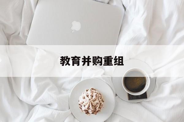 铜仁市教育并购重组(近年并购重组经典案例)